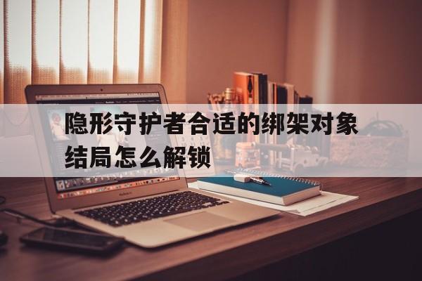 隐形守护者合适的绑架对象结局怎么解锁_(2025全新上线)